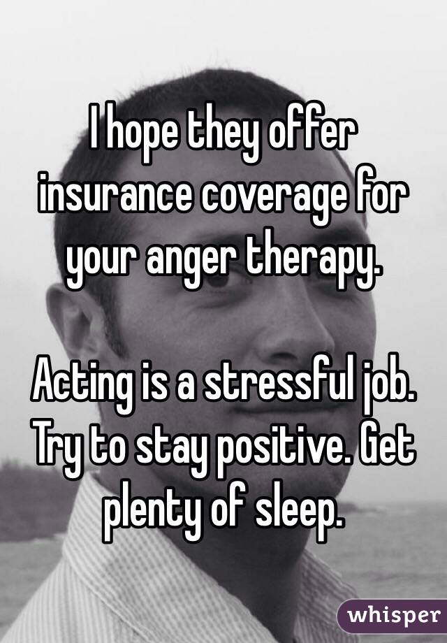 I hope they offer insurance coverage for your anger therapy. 

Acting is a stressful job. Try to stay positive. Get plenty of sleep. 