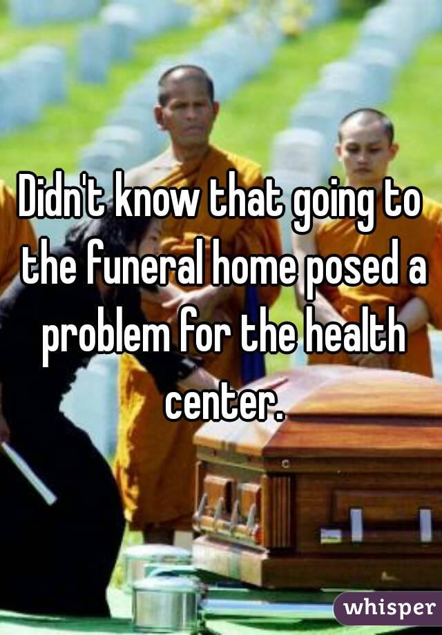 Didn't know that going to the funeral home posed a problem for the health center.