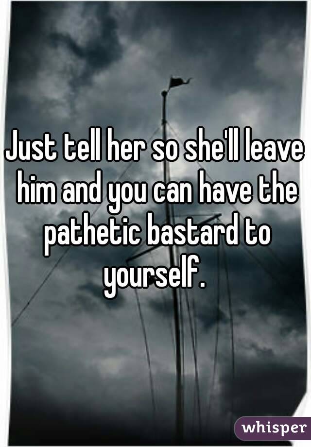 Just tell her so she'll leave him and you can have the pathetic bastard to yourself. 