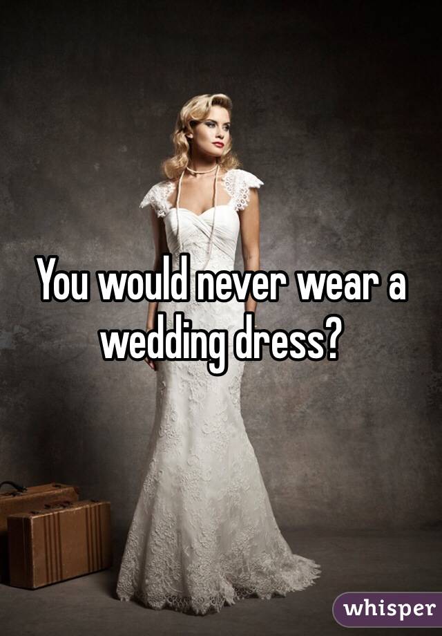 You would never wear a wedding dress?