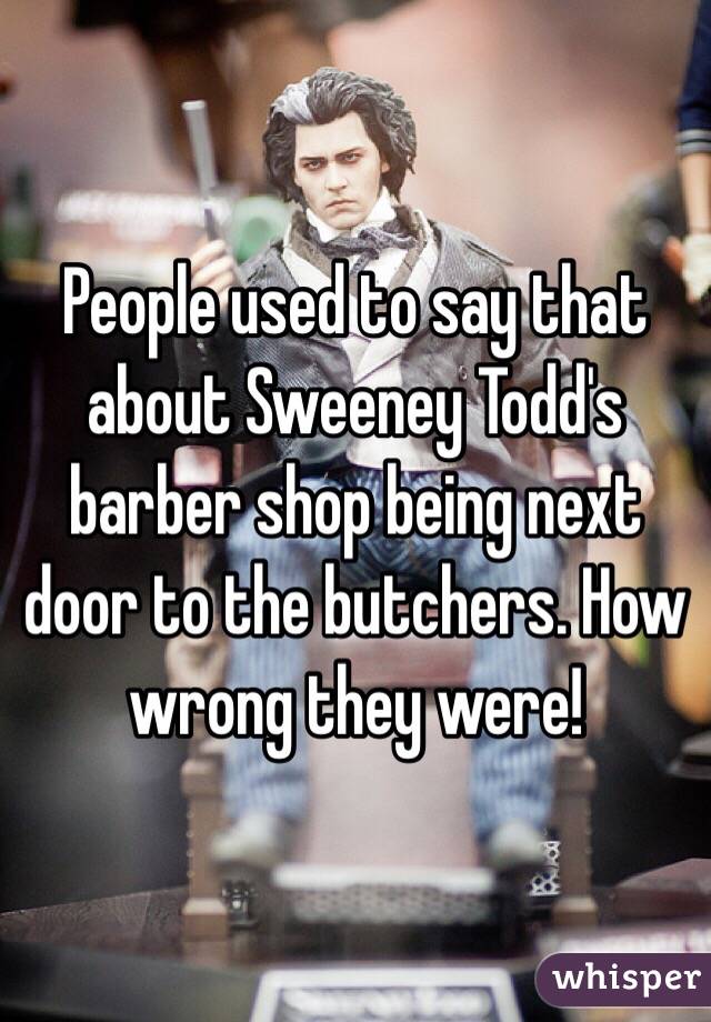 People used to say that about Sweeney Todd's barber shop being next door to the butchers. How wrong they were!