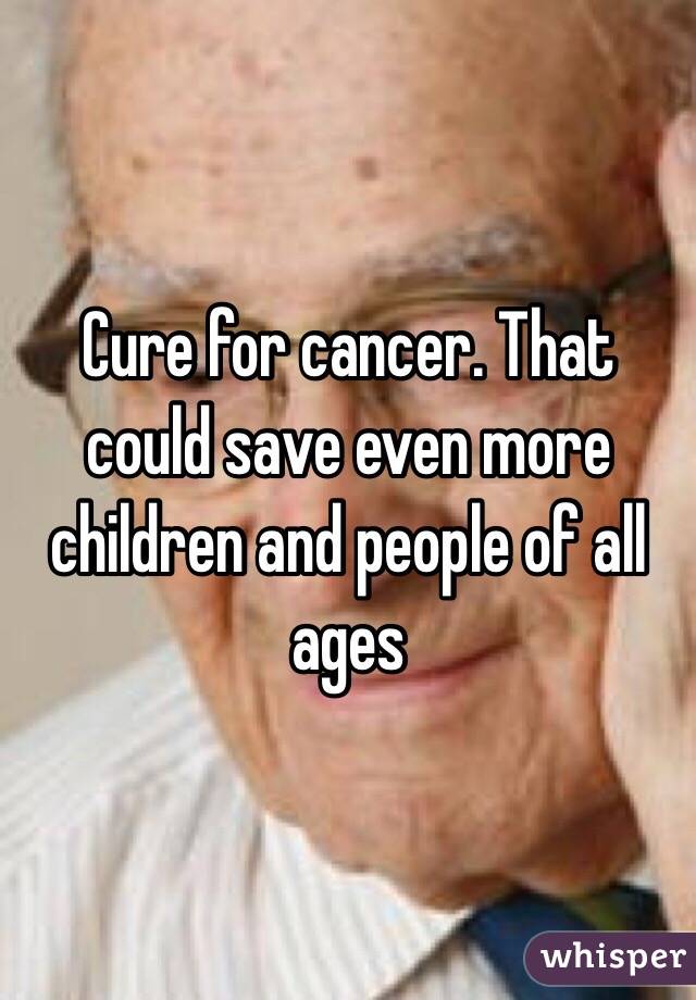 Cure for cancer. That could save even more children and people of all ages 