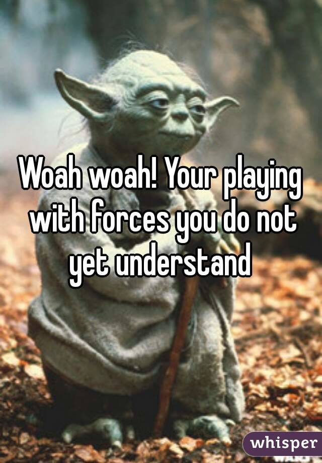 Woah woah! Your playing with forces you do not yet understand 