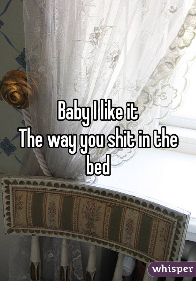 Baby I like it 
The way you shit in the bed