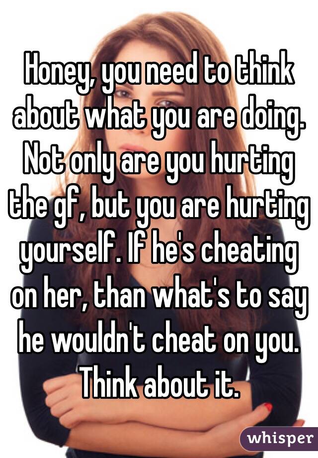 Honey, you need to think about what you are doing. Not only are you hurting the gf, but you are hurting yourself. If he's cheating on her, than what's to say he wouldn't cheat on you. Think about it. 