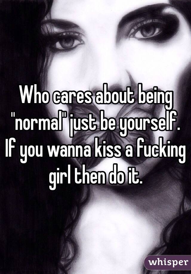 Who cares about being "normal" just be yourself. If you wanna kiss a fucking girl then do it.