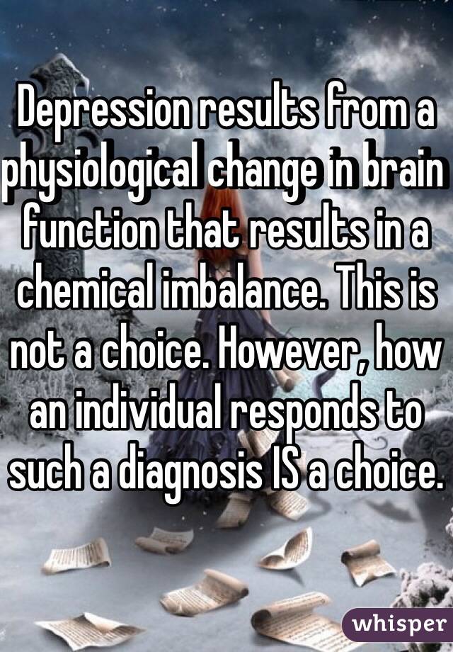 Depression results from a physiological change in brain function that results in a chemical imbalance. This is not a choice. However, how an individual responds to such a diagnosis IS a choice.