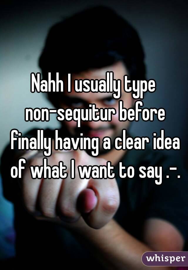 Nahh I usually type non-sequitur before finally having a clear idea of what I want to say .-.