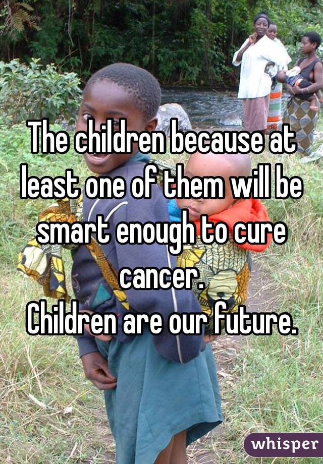 The children because at least one of them will be smart enough to cure cancer.
Children are our future.