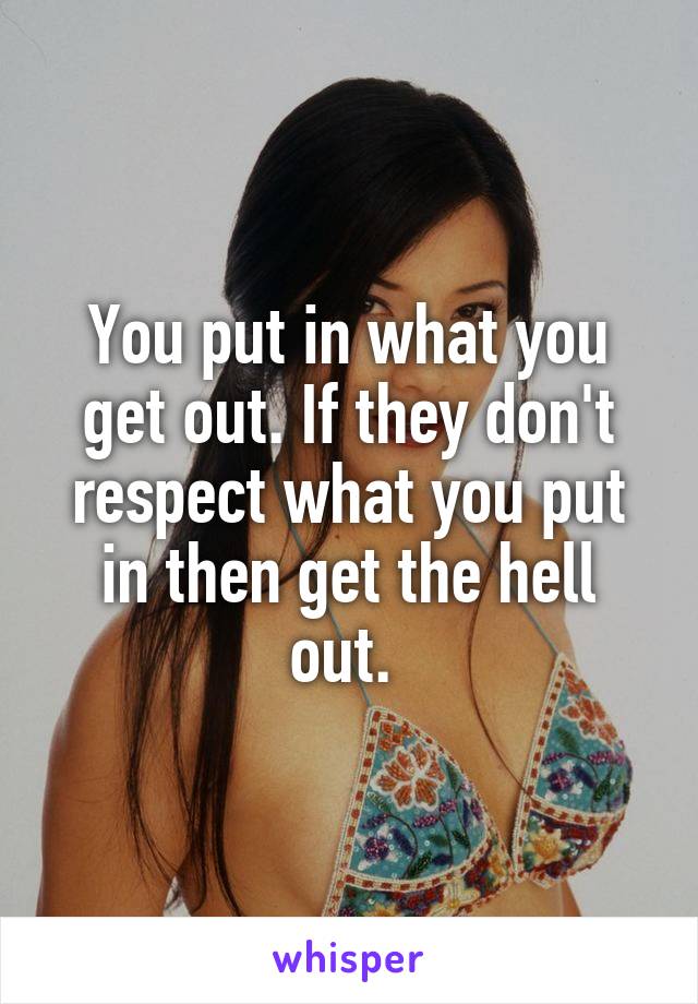 You put in what you get out. If they don't respect what you put in then get the hell out. 