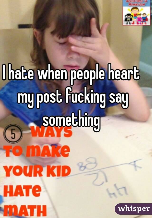 I hate when people heart my post fucking say something 