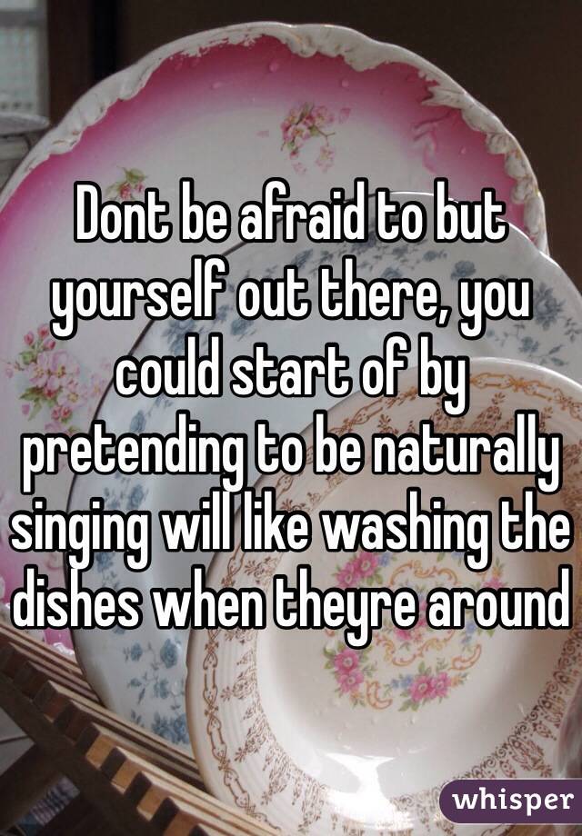 Dont be afraid to but yourself out there, you could start of by pretending to be naturally singing will like washing the dishes when theyre around