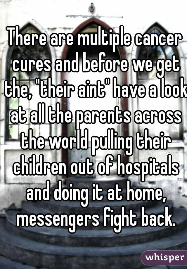 There are multiple cancer cures and before we get the, "their aint" have a look at all the parents across the world pulling their children out of hospitals and doing it at home, messengers fight back.