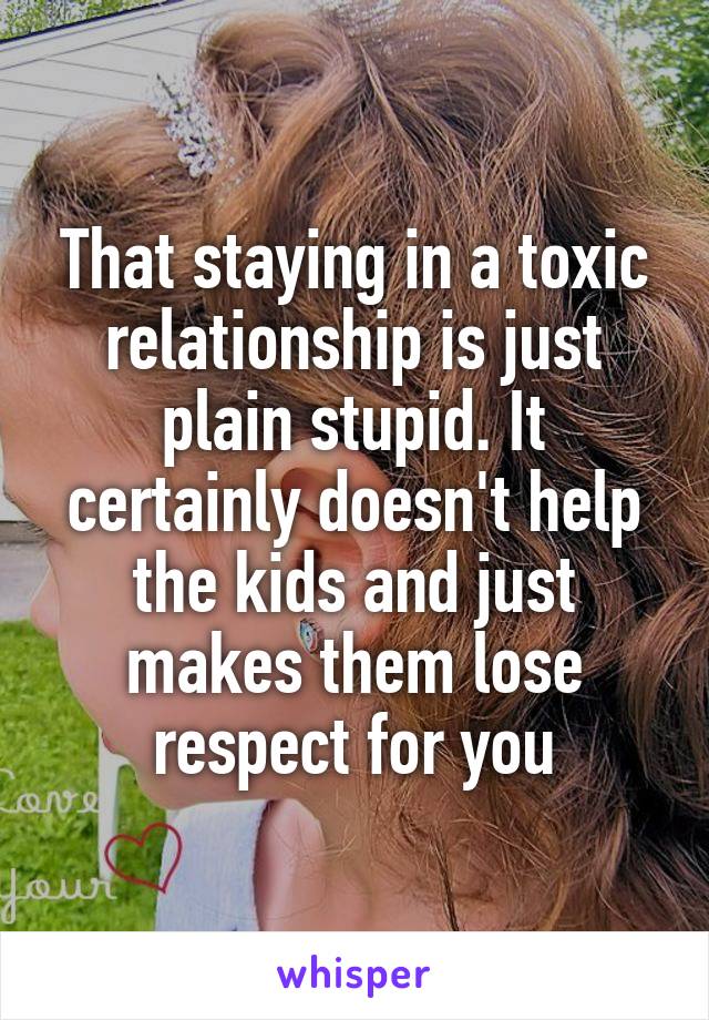 That staying in a toxic relationship is just plain stupid. It certainly doesn't help the kids and just makes them lose respect for you