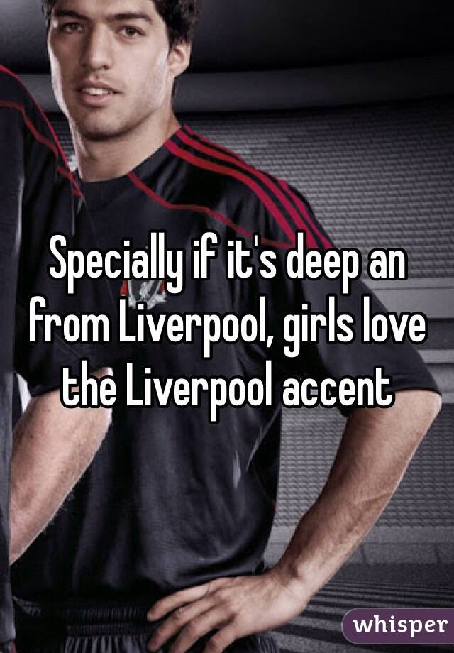 Specially if it's deep an from Liverpool, girls love the Liverpool accent 