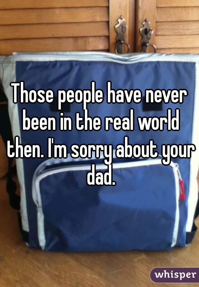 Those people have never been in the real world then. I'm sorry about your dad.