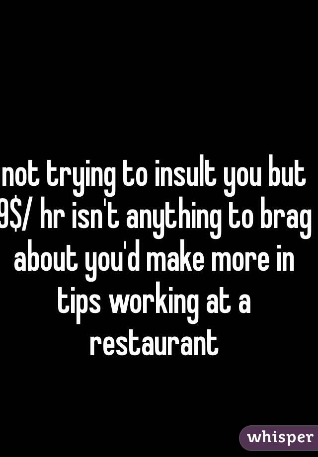 not trying to insult you but 9$/ hr isn't anything to brag about you'd make more in tips working at a restaurant 