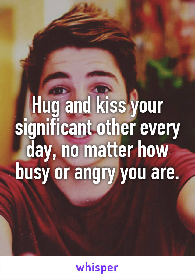 Hug and kiss your significant other every day, no matter how busy or angry you are.
