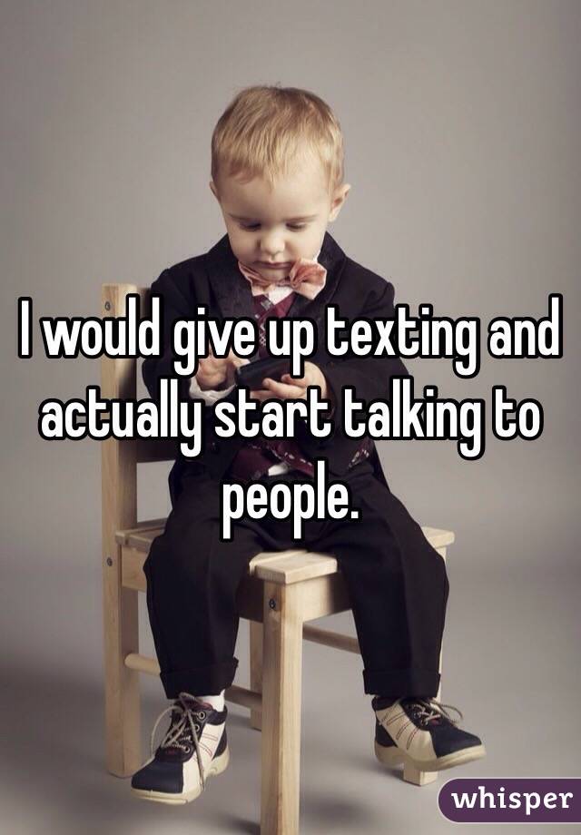 I would give up texting and actually start talking to people. 