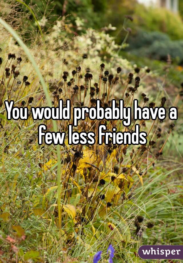 You would probably have a few less friends