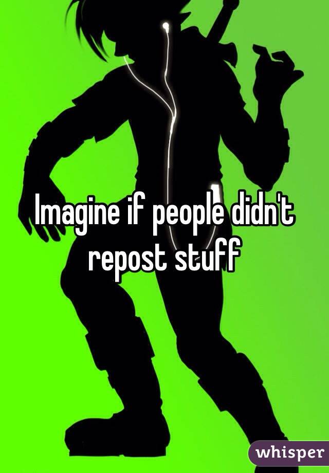 Imagine if people didn't repost stuff 