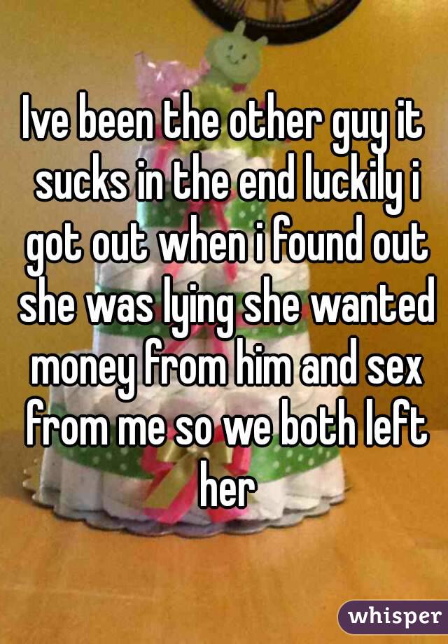 Ive been the other guy it sucks in the end luckily i got out when i found out she was lying she wanted money from him and sex from me so we both left her