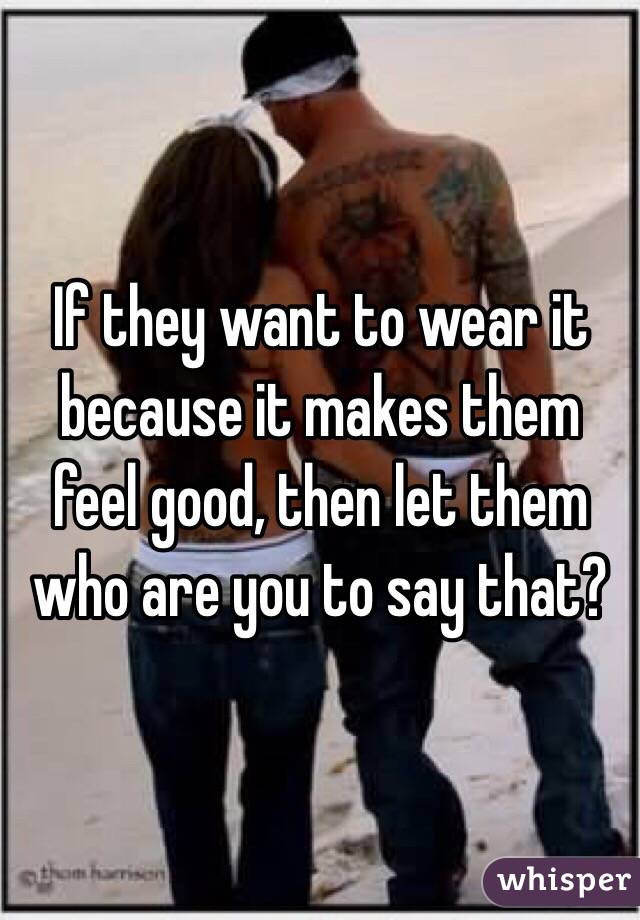 If they want to wear it because it makes them feel good, then let them who are you to say that?