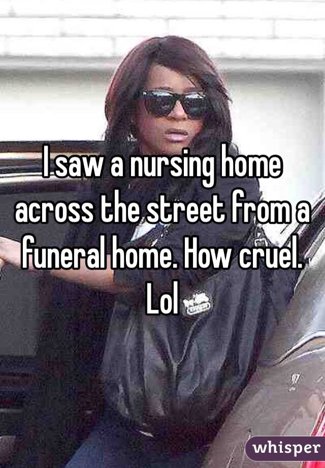 I saw a nursing home  across the street from a funeral home. How cruel. Lol 