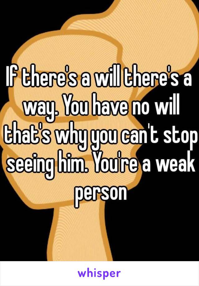 If there's a will there's a way. You have no will that's why you can't stop seeing him. You're a weak person
