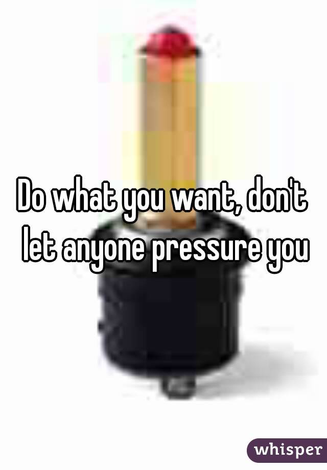 Do what you want, don't let anyone pressure you