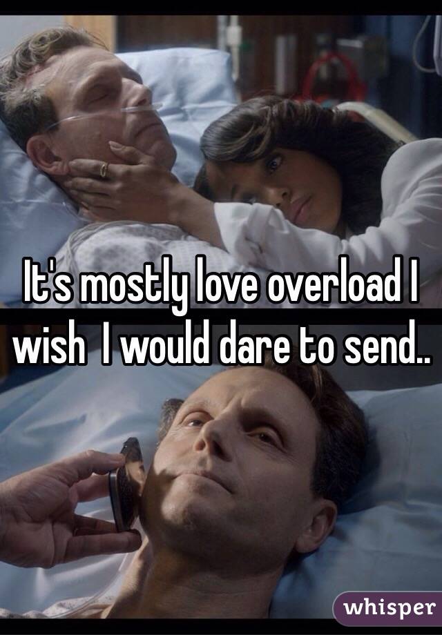 It's mostly love overload I wish  I would dare to send..