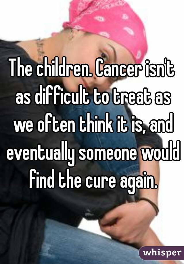 The children. Cancer isn't as difficult to treat as we often think it is, and eventually someone would find the cure again.