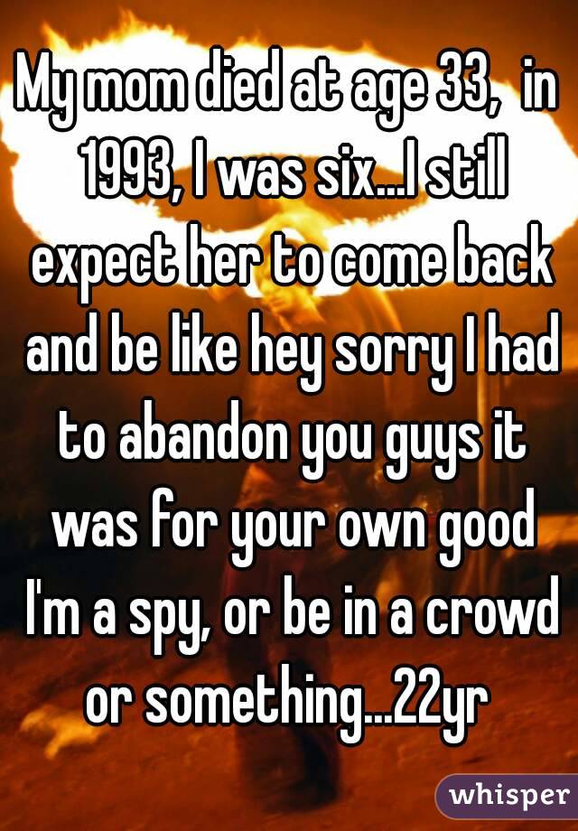 My mom died at age 33,  in 1993, I was six...I still expect her to come back and be like hey sorry I had to abandon you guys it was for your own good I'm a spy, or be in a crowd or something...22yr 