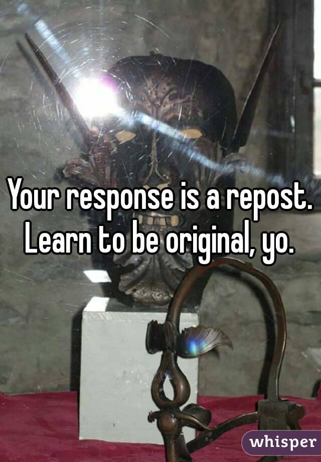 Your response is a repost. Learn to be original, yo. 