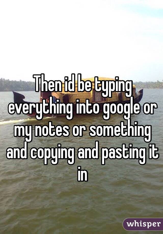 Then id be typing everything into google or my notes or something and copying and pasting it in