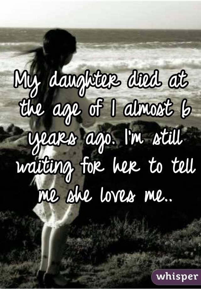 My daughter died at the age of 1 almost 6 years ago. I'm still waiting for her to tell me she loves me..