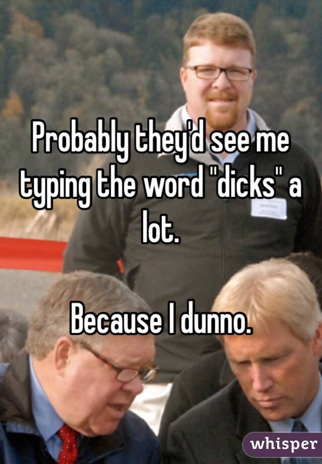 Probably they'd see me typing the word "dicks" a lot.

Because I dunno.