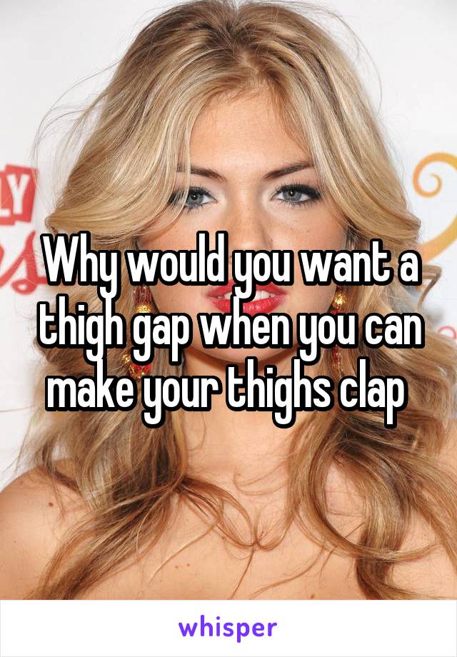 Why would you want a thigh gap when you can make your thighs clap 