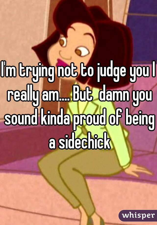 I'm trying not to judge you I really am.... But  damn you sound kinda proud of being a sidechick