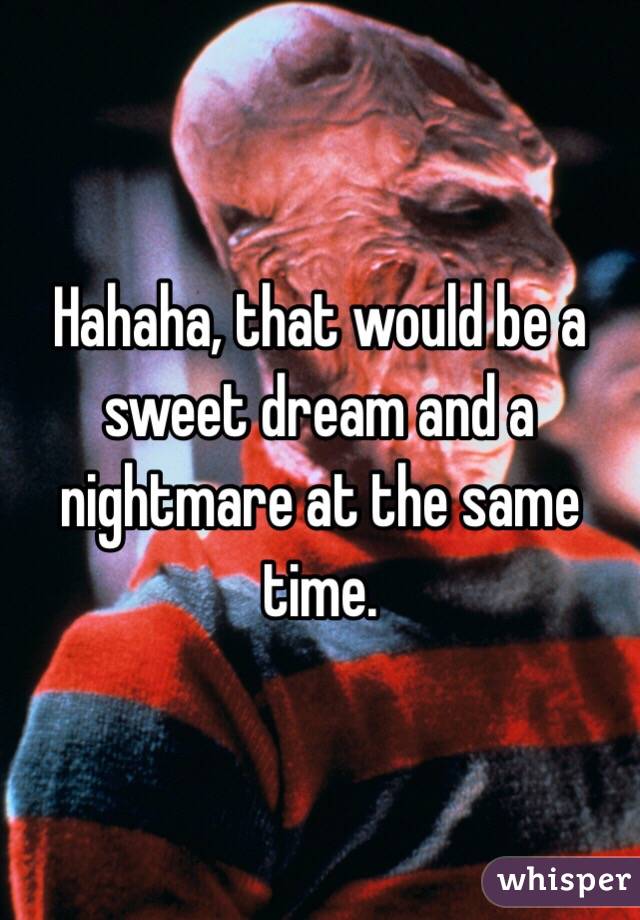 Hahaha, that would be a sweet dream and a nightmare at the same time.