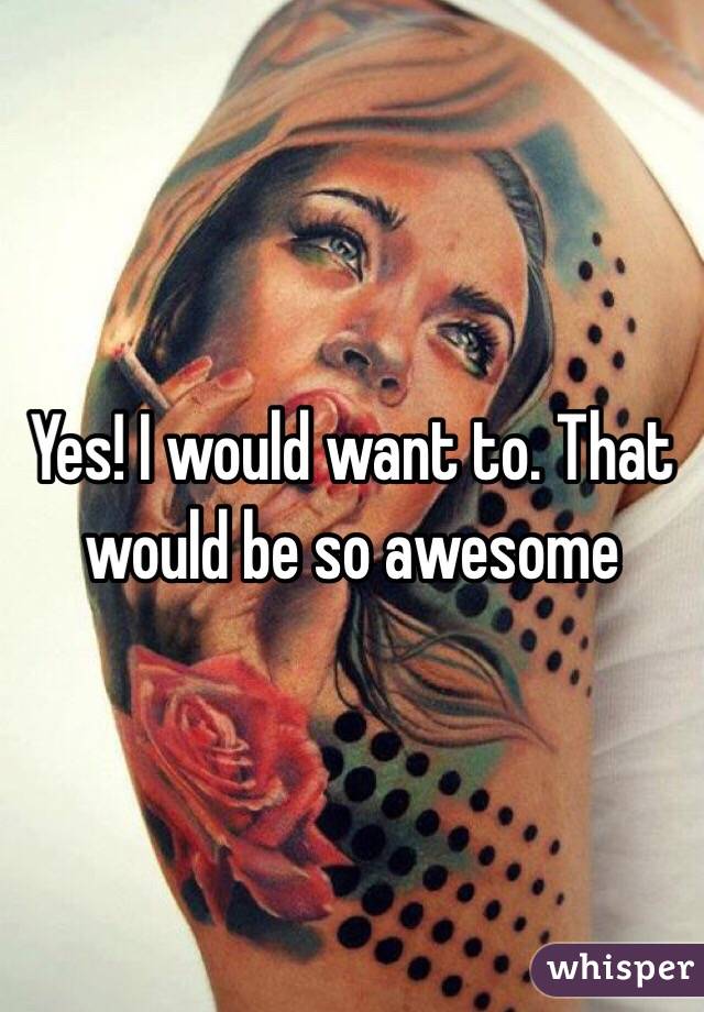 Yes! I would want to. That would be so awesome