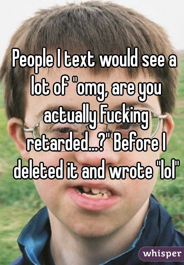 People I text would see a lot of "omg, are you actually Fucking retarded...?" Before I deleted it and wrote "lol"