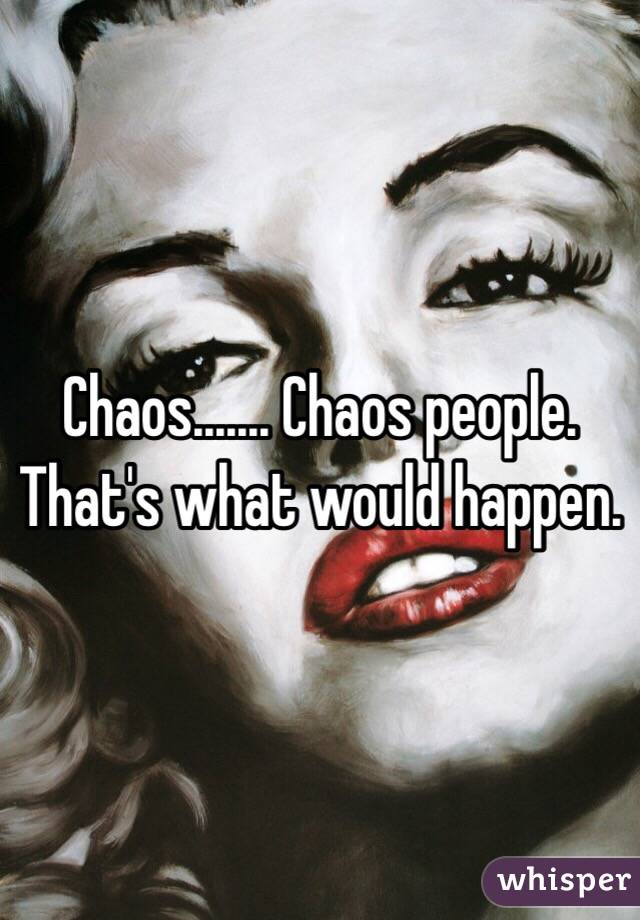 Chaos....... Chaos people. That's what would happen. 