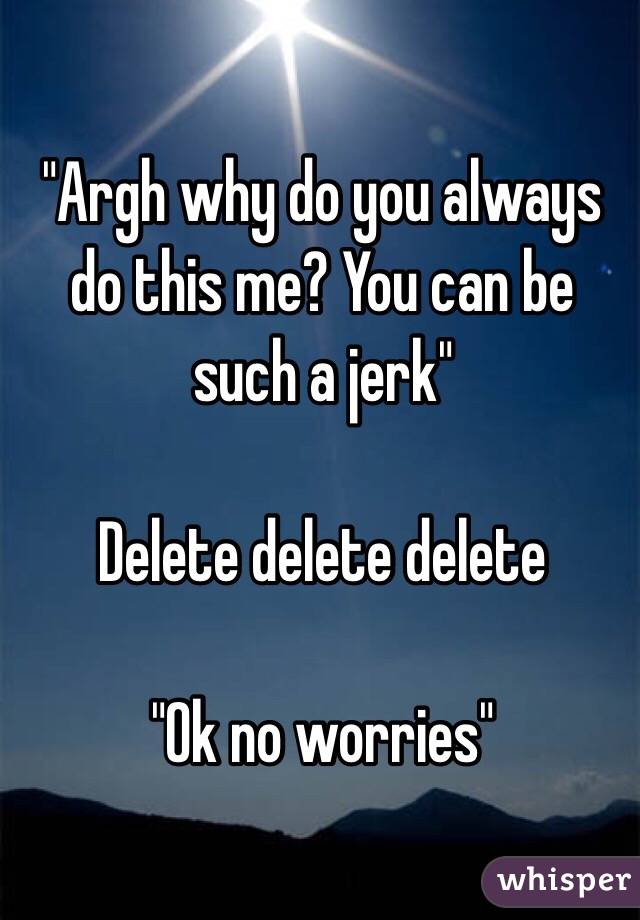 "Argh why do you always do this me? You can be such a jerk" 

Delete delete delete

"Ok no worries"