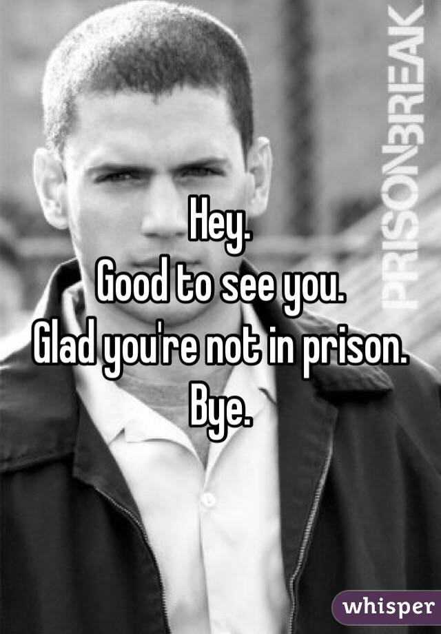 Hey. 
Good to see you. 
Glad you're not in prison. 
Bye. 