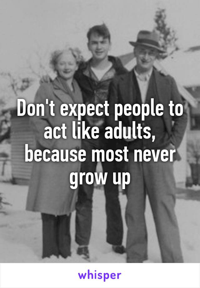 Don't expect people to act like adults, because most never grow up