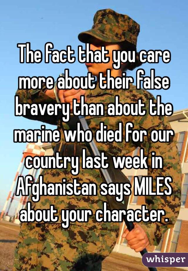 The fact that you care more about their false bravery than about the marine who died for our country last week in Afghanistan says MILES about your character. 