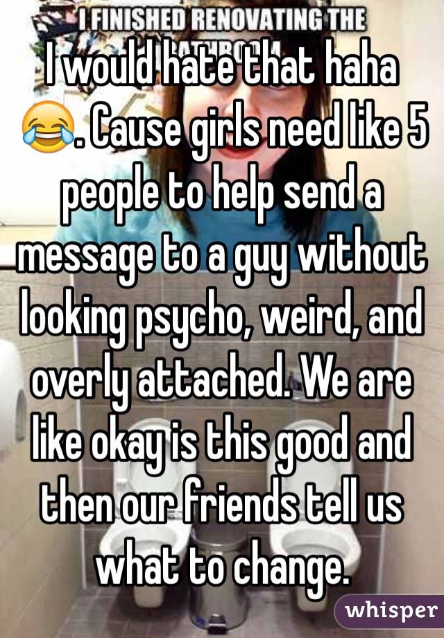 I would hate that haha 😂. Cause girls need like 5 people to help send a message to a guy without looking psycho, weird, and overly attached. We are like okay is this good and then our friends tell us what to change.