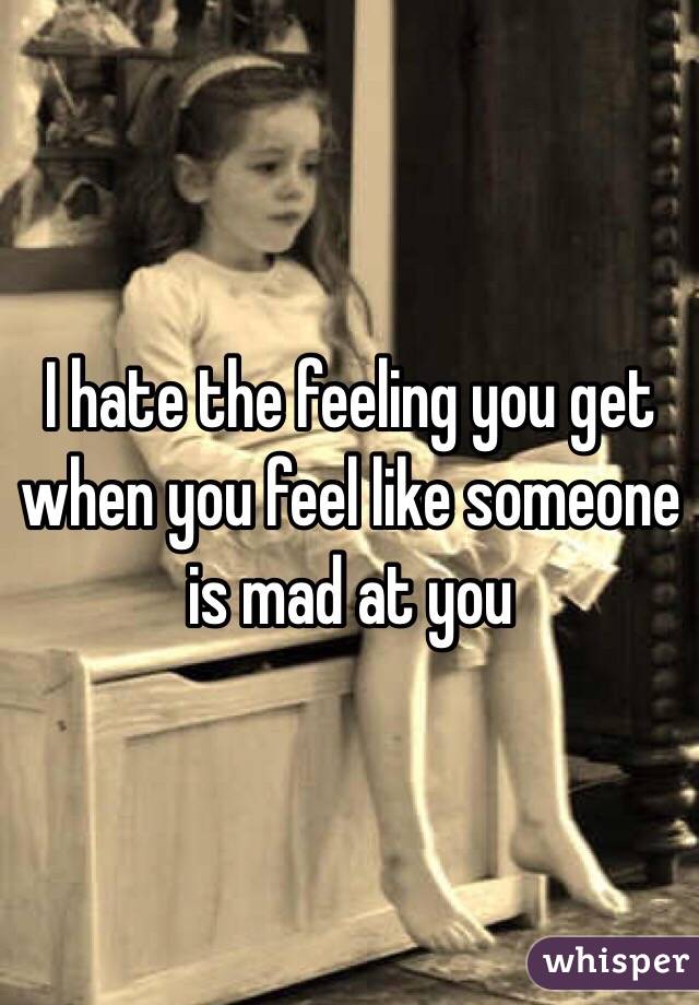 I hate the feeling you get when you feel like someone is mad at you 