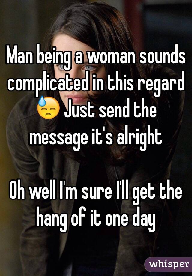 Man being a woman sounds complicated in this regard 😓 Just send the message it's alright

Oh well I'm sure I'll get the hang of it one day